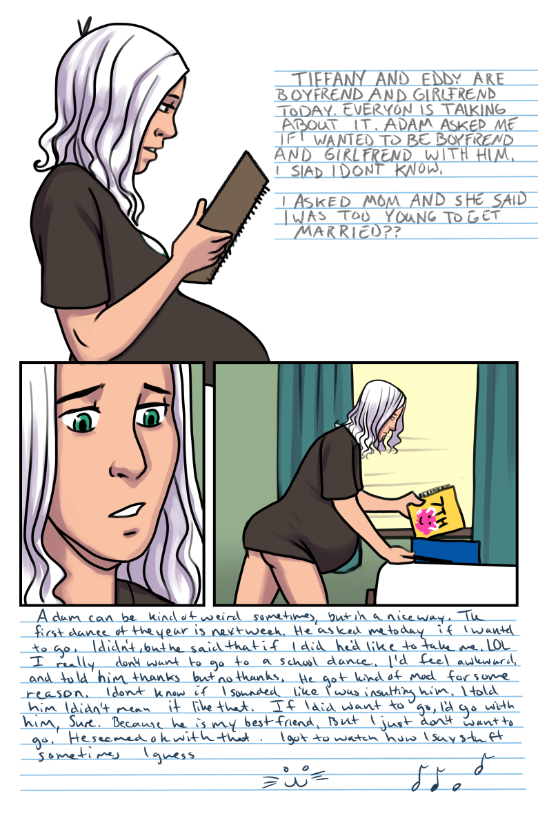 Tiffany and Eddy are boyfriend and girlfriend today. Everyone is talking about it. Adam asked me if I wanted to be boyfriend and girlfriend with him. I siad I dont know. I asked mom and she said i was too young to get married.

Adam can be kind of weird sometimes, but in a nice way. The first dance of the year is next week, he asked me today if I wanted to go to it. I didn&rsquo;t, but he said that if I did, he&rsquo;d like to take me. Lol, I really don&rsquo;t want to go to a school dance, I&rsquo;d feel awkward and told him thanks but no thanks. He got kind of mad for some reason, I don&rsquo;t know if I sounded like I was insulting him. I told him I didn&rsquo;t mean it like that, if I did want to go, I&rsquo;d go with him, sure, cause he&rsquo;s my best friend, but I just don&rsquo;t want to go. He seemed okay with that. I got to watch how I say stuff sometimes I guess.
